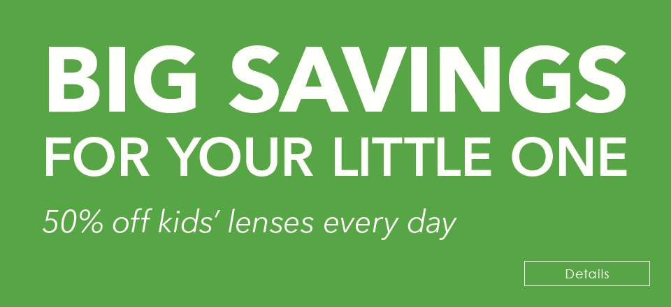 BIG SAVINGS  FOR YOUR LITTLE ONE! 50% off kids’ lenses every day